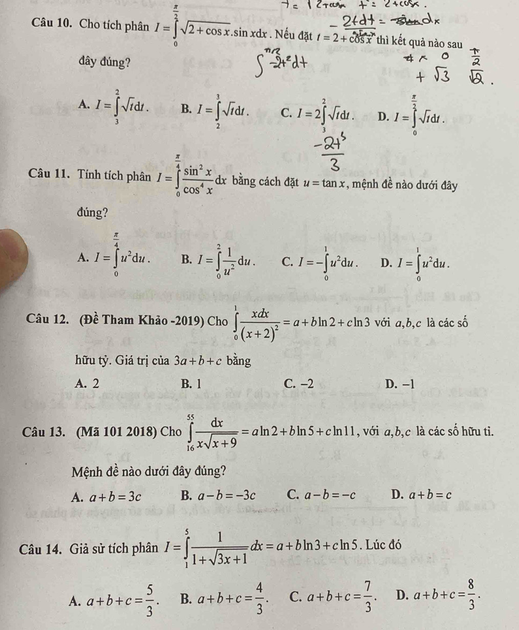 Cho tích phân I=∈tlimits _0^((frac π)2)sqrt(2+cos x).sin xdx.. Nếu đặt t=2+cos x thì kết quả nào sau
đây đúng?
A. I=∈tlimits _3^(2sqrt(t)dt. B. I=∈tlimits _2^(3sqrt t)dt. C. I=2∈t^2sqrt t)dt. D. I=∈tlimits _0^((frac π)2)sqrt(r)dt.
Câu 11. Tính tích phân I=∈tlimits _0^((frac π)4) sin^2x/cos^4x dx bằng cách đặt u=tan x , mệnh đề nào dưới đây
đúng?
A. I=∈tlimits _0^((frac π)4)u^2du. B. I=∈tlimits _0^(2frac 1)u^2du. C. I=-∈tlimits _0^(1u^2)du. D. I=∈tlimits _0^(lu^2)du.
Câu 12. (Đề Tham Khảo -2019) Cho ∈tlimits _0^(1frac xdx)(x+2)^2=a+bln 2+cln 3 với a,b,c là các số
hữu tỷ. Giá trị của 3a+b+c bằng
A. 2 B. 1 C. −2 D. -1
Câu 13. (Mã 101 2018) Cho ∈tlimits _(16)^(55) dx/xsqrt(x+9) =aln 2+bln 5+cln 11 , với a,b,c là các số hữu ti.
Mệnh đề nào dưới đây đúng?
A. a+b=3c B. a-b=-3c C. a-b=-c D. a+b=c
Câu 14. Giả sử tích phân I=∈tlimits _1^(5frac 1)1+sqrt(3x+1)dx=a+bln 3+cln 5. Lúc đó
A. a+b+c= 5/3 . B. a+b+c= 4/3 . C. a+b+c= 7/3 . D. a+b+c= 8/3 .