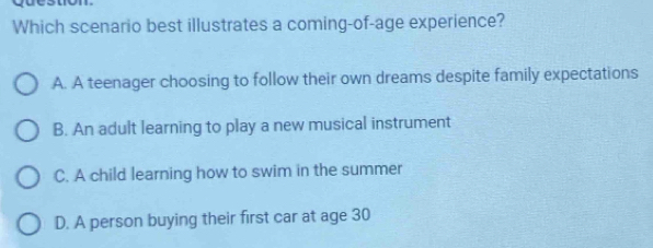 Which scenario best illustrates a coming-of-age experience?
A. A teenager choosing to follow their own dreams despite family expectations
B. An adult learning to play a new musical instrument
C. A child learning how to swim in the summer
D. A person buying their first car at age 30