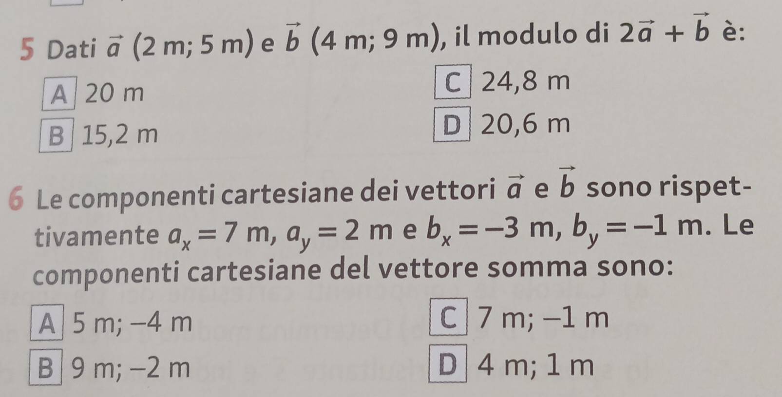 Dati vector a (2 m; 5 m) e vector b (4 m; 9 m), , il modulo di 2vector a+vector b è:
A 20 m
C 24,8 m
B 15,2 m
D 20,6 m
6 Le componenti cartesiane dei vettori vector a e vector b sono rispet-
tivamente a_x=7m, a_y=2m e b_x=-3m, b_y=-1m. Le
componenti cartesiane del vettore somma sono:
A 5 m; -4 m
C 7 m; −1 m
B 9 m; −2 m D 4 m; 1 m