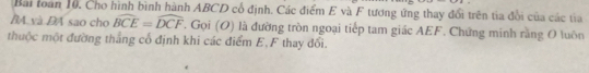 Bài toàn 10. Cho hình bình hành ABCD cổ định. Các điểm E và F tương ứng thay đổi trên tia đổi của các tia 
BA và ĐA sao cho widehat BCE=widehat DCF. Gọi (O) là đường tròn ngoại tiếp tam giác AEF. Chứng minh rằng O luôn 
thuộc một đường thẳng cổ định khi các điểm E, F thay đổi.