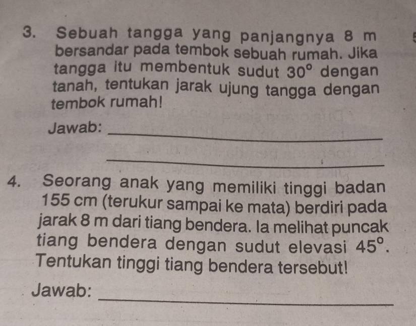 Sebuah tangga yang panjangnya 8 m
bersandar pada tembok sebuah rumah. Jika 
tangga itu membentuk sudut 30° dengan 
tanah, tentukan jarak ujung tangga dengan 
tembok rumah! 
Jawab:_ 
_ 
4. Seorang anak yang memiliki tinggi badan
155 cm (terukur sampai ke mata) berdiri pada 
jarak 8 m dari tiang bendera. Ia melihat puncak 
tiang bendera dengan sudut elevasi 45°. 
Tentukan tinggi tiang bendera tersebut! 
_ 
Jawab: