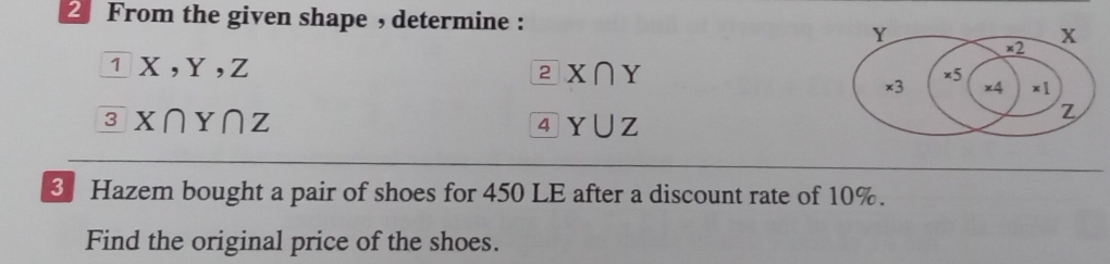 From the given shape , determine :
Y
×2 x
_ 1 X, Y, Z
2 X∩ Y
×5
×3 x4 x]
^3X∩ Y∩ Z
4 Y∪ Z
Z
3 Hazem bought a pair of shoes for 450 LE after a discount rate of 10%. 
Find the original price of the shoes.