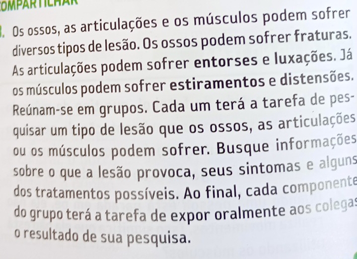 Os ossos, as articulações e os músculos podem sofrer 
diversos tipos de lesão. Os ossos podem sofrer fraturas. 
As articulações podem sofrer entorses e luxações. Já 
os músculos podem sofrer estiramentos e distensões. 
Reúnam-se em grupos. Cada um terá a tarefa de pes- 
quisar um tipo de lesão que os ossos, as articulações 
ou os músculos podem sofrer. Busque informações 
sobre o que a lesão provoca, seus sintomas e alguns 
dos tratamentos possíveis. Ao final, cada componente 
do grupo terá a tarefa de expor oralmente aos colegas 
o resultado de sua pesquisa.