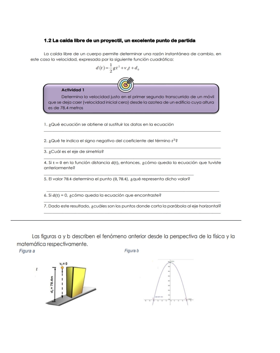 1.2 La caída libre de un proyectil, un excelente punto de partida 
La caída libre de un cuerpo permite determinar una razón instantánea de cambio, en 
este caso la velocidad, expresada por la siguiente función cuadrática:
d(t)= 1/2 gt^2+v_0t+d_0
Actividad 1 
Determina la velocidad justo en el primer segundo transcurrido de un móvil 
que se deja caer (velocidad inicial cero) desde la azotea de un edificio cuya altura 
es de 78.4 metros
1. ¿Qué ecuación se obtiene al sustituir los datos en la ecuación 
_ 
2. ¿Qué te indica el signo negativo del coeficiente del término t^2 ? 
_ 
3. ¿Cuál es el eje de simetría? 
_ 
4. Sit=0 en la función distancia d(t) , entonces, ¿cómo queda la ecuación que tuviste 
anteriormente? 
_ 
5. El valor 78.4 determina el punto (0,78.4) ¿qué representa dicho valor? 
_ 
6. Si d(t)=0 ¿cómo queda la ecuación que encontraste? 
_ 
7. Dado este resultado, ¿cuáles son los puntos donde corta la parábola al eje horizontal? 
_ 
_ 
Las figuras a y b describen el fenómeno anterior desde la perspectiva de la física y la 
matemática respectivamente. 
Figura a Figura b
v_0=0
t