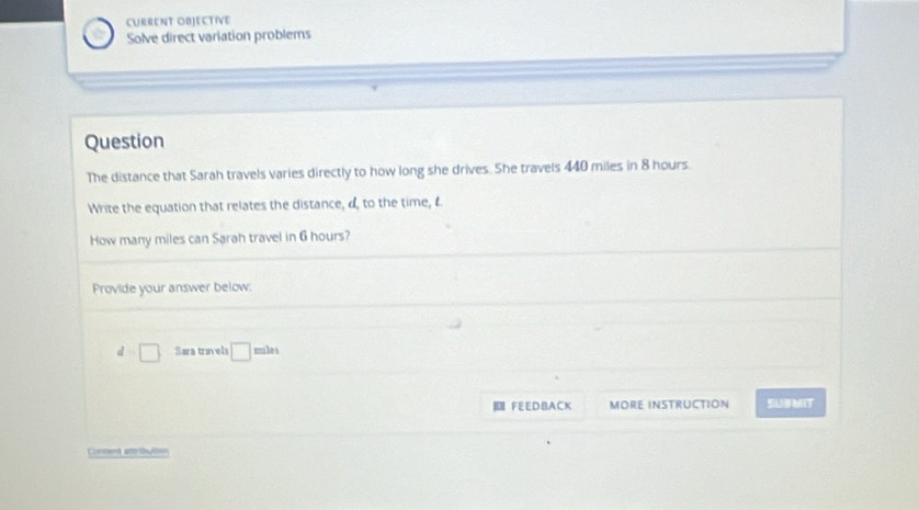 CURRENT OBJECTIVE 
Solve direct variation problems 
Question 
The distance that Sarah travels varies directly to how long she drives. She travels 440 miles in 8 hours. 
Write the equation that relates the distance, d, to the time, t 
How many miles can Sarah travel in 6 hours? 
Provide your answer below.
d=□ Sara trinvels □ miles
FEEDBACK MORE INSTRUCTION SUBMIT 
Conment attribultion