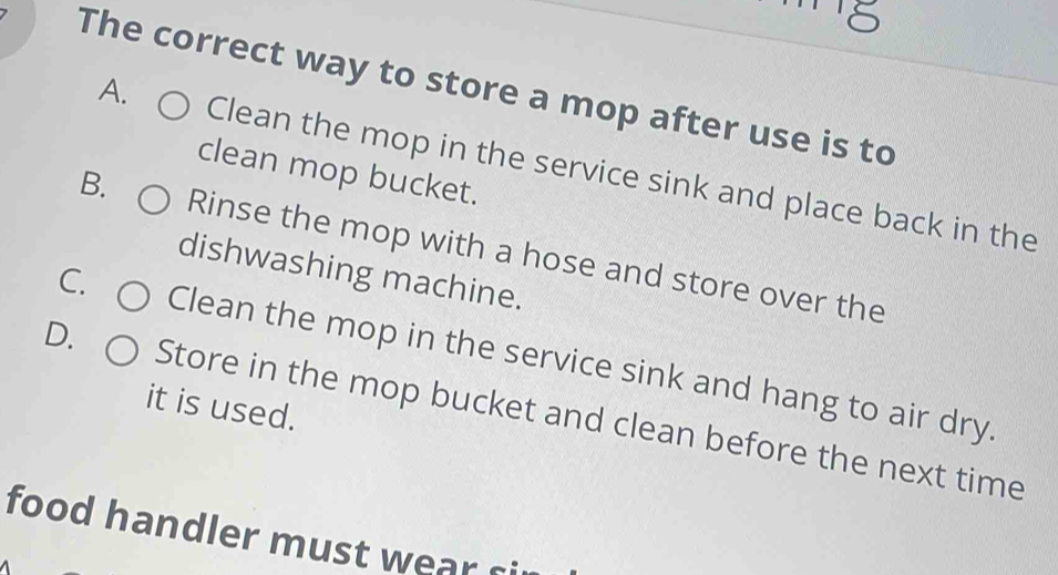 The correct way to store a mop after use is to
A. Clean the mop in the service sink and place back in the
clean mop bucket.
B. Rinse the mop with a hose and store over the
dishwashing machine.
C. Clean the mop in the service sink and hang to air dry.
it is used.
D. Store in the mop bucket and clean before the next time
food handler must wear si