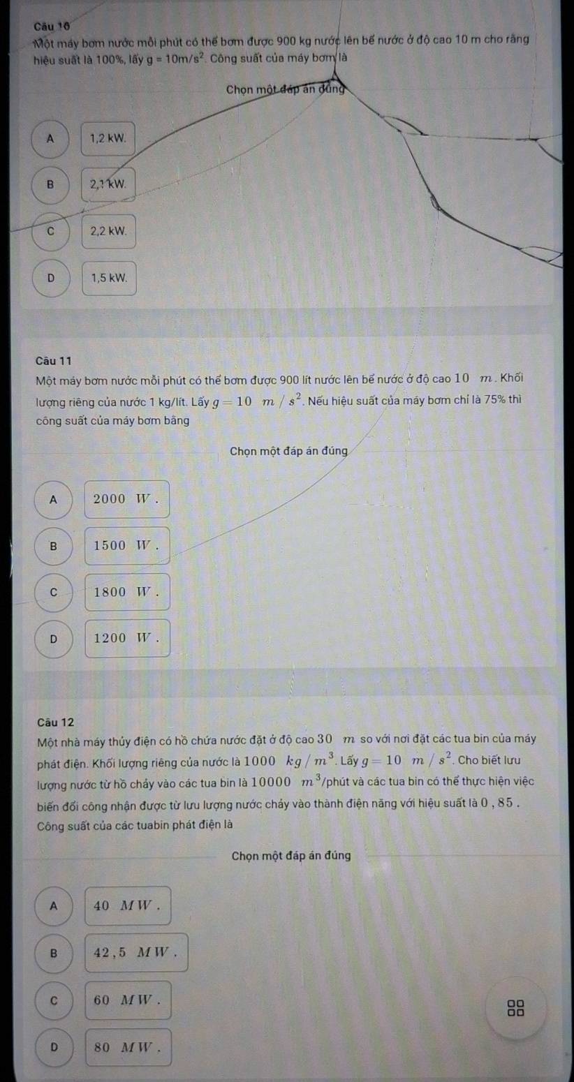 Một máy bơm nước mỗi phút có thể bơm được 900 kg nước lên bế nước ở độ cao 10 m cho rãng
hiệu suất là 100%, lấy g=10m/s^2 Công suất của máy bơm là
Chọn một đáp án dũng
A 1,2 kW.
B 2,1kW.
C 2,2 kW.
D 1,5 kW.
Câu 11
Một máy bơm nước mỗi phút có thể bơm được 900 lít nước lên bể nước ở độ cao 10 m. Khối
lượng riêng của nước 1 kg/lít. Lấy g=10m/s^2 Nếu hiệu suất của máy bơm chỉ là 75% thì
công suất của máy bơm bằng
Chọn một đáp án đúng
A 2000 W
B 1500 W.
C 1800 W.
D 1: 200W. 
Câu 12
Một nhà máy thủy điện có hồ chứa nước đặt ở độ cao 30 m so với nơi đặt các tua bin của máy
phát điện. Khối lượng riêng của nước là 1000kg/m^3. Loverline ay g=10m/s^2. Cho biết lưu
lượng nước từ hồ chảy vào các tua bin là 10000m^3 Vphút và các tua bin có thể thực hiện việc
biến đối công nhận được từ lưu lượng nước chảy vào thành điện năng với hiệu suất là 0 , 85.
Công suất của các tuabin phát điện là
Chọn một đáp án đúng
A 40 M W.
B 42 , 5 M W.
C 60 M W.
8
D 80 MW.