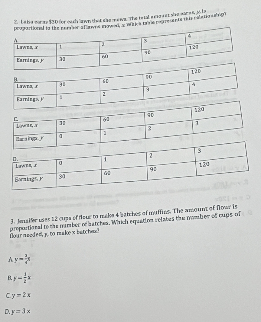 Luisa earns $30 for each lawn that she mows. The total amount she earns, y, is
mowed, x Which table represents this relationship?
3. Jennifer uses 12 cups of flour to make 4 batches of muffins. The amount of flour is
proportional to the number of batches. Which equation relates the number of cups of
flour needed, y, to make x batches?
A. y= 3/4 x
B. y= 1/2 x
C. y=2x
D. y=3x