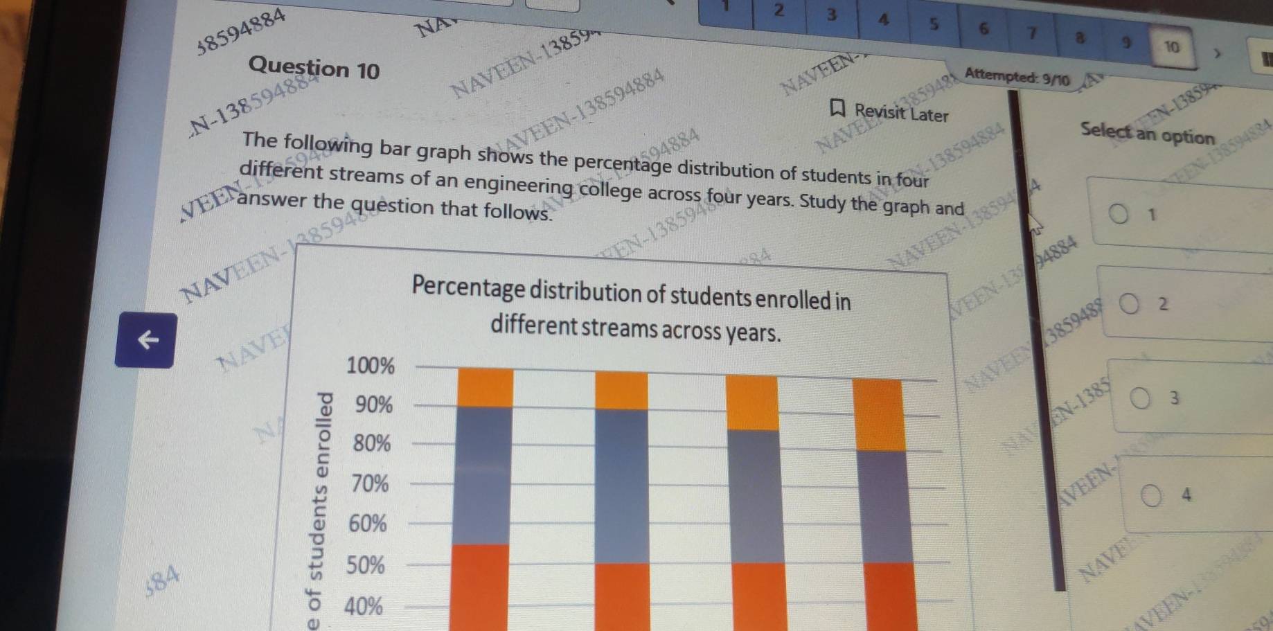 38594884
NA
2 3 4 5 6 1 a 9 10 )
Question 10
NAVEEN- 13859
N 94884
Attempted: 9/10
N-138594
Revisit Later Select an option
The following bar graph shows the percentage distribution of students in four
different streams of an engineering college across four years. Study the graph and
answer the question that follows.
94884 1
NAVEEN-138
2
←
NA
3859488
N-1385
3
VEEN-
4
584
NAV
√BEN