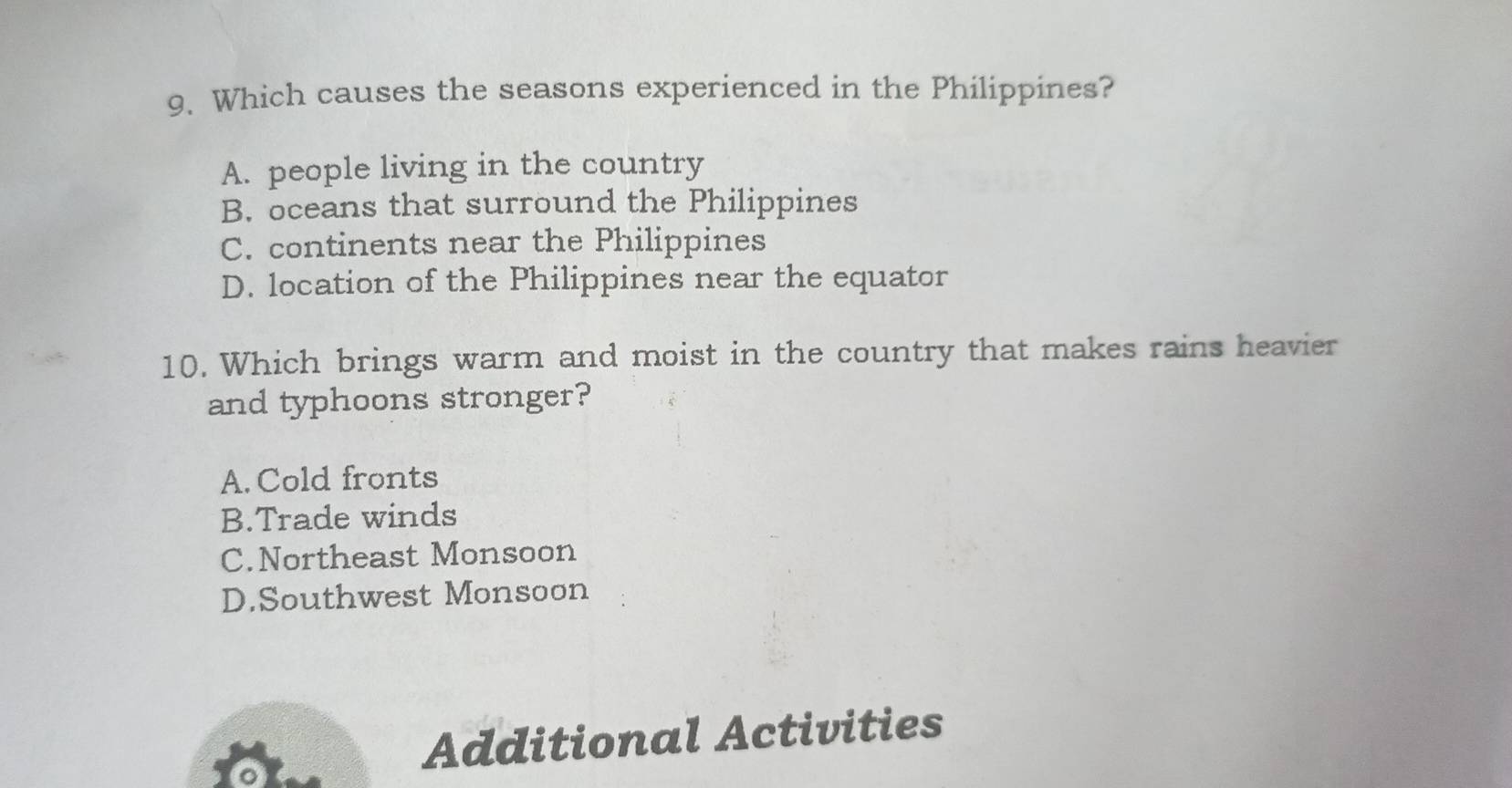 Which causes the seasons experienced in the Philippines?
A. people living in the country
B. oceans that surround the Philippines
C. continents near the Philippines
D. location of the Philippines near the equator
10. Which brings warm and moist in the country that makes rains heavier
and typhoons stronger?
A. Cold fronts
B.Trade winds
C.Northeast Monsoon
D.Southwest Monsoon
Additional Activities