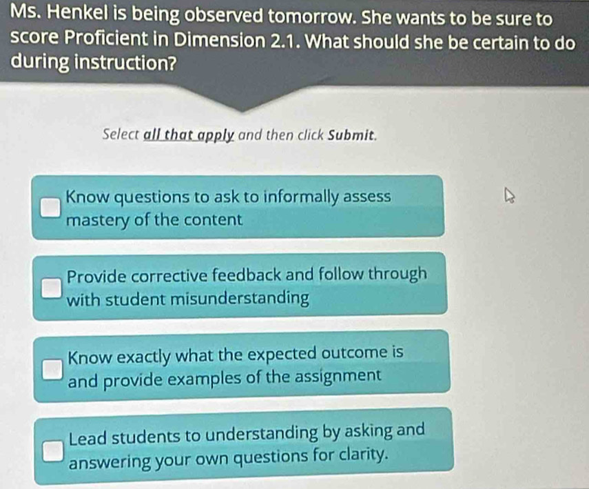 Ms. Henkel is being observed tomorrow. She wants to be sure to
score Proficient in Dimension 2.1. What should she be certain to do
during instruction?
Select all that apply and then click Submit.
Know questions to ask to informally assess
mastery of the content
Provide corrective feedback and follow through
with student misunderstanding
Know exactly what the expected outcome is
and provide examples of the assignment
Lead students to understanding by asking and
answering your own questions for clarity.