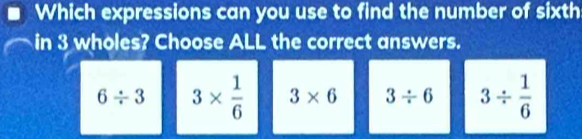 Which expressions can you use to find the number of sixth
in 3 wholes? Choose ALL the correct answers.
6/ 3 3*  1/6  3* 6 3/ 6 3/  1/6 