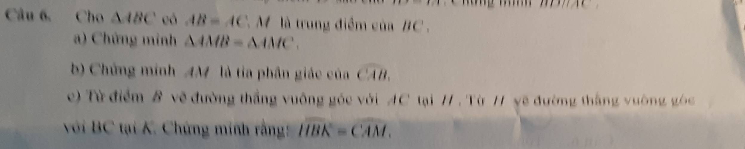 Cho △ ABC eó AB=AC M là trung điểm của BC. 
a) Chứng minh △ AMB=△ AMC. 
b) Chứng minh AM là tỉa phần giác của widehat CAB. 
c) Từ điểm B vẽ đường thắng vuông góc với AC tại / , Từ 11 yẽ đường thắng vường gó 
với BC tại K. Chứng minh rằng: widehat HBK=widehat CAM.