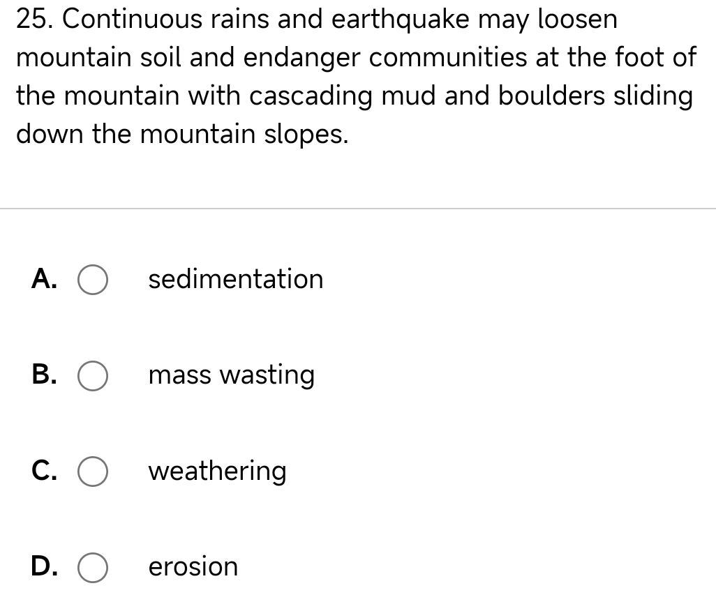 Continuous rains and earthquake may loosen
mountain soil and endanger communities at the foot of
the mountain with cascading mud and boulders sliding
down the mountain slopes.
A. sedimentation
B. mass wasting
C. weathering
D. erosion