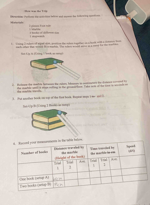 How was the Trip 
Direction: Perform the activities below and answer the following questions. 
Materials: 
2 pieces Foot rule 
1 Marble
3 books of different size 
1 stopwatch 
1. Using 2 rulers of equal size, position the rulers together on a book with a distance from 
each other that would fit a marble. The rulers would serve as a ramp for the marbles. 
Set-Up A (Using 1 book as ramp) 
2. Release the marble between the rulers. Measure in centimeters the distance covered by 
the marble until it stops rolling in the ground/floor. Take note of the time in seconds as 
the marble travels. 
3. Put another book on top of the first book. Repeat steps 1 -to- and 2. 
Set-Up B (Using 2 Books as ramp) 
able below.