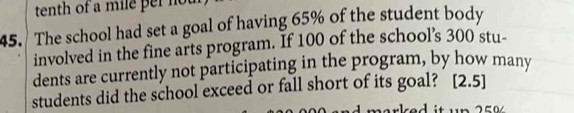 tenth of a mile per no 
45. The school had set a goal of having 65% of the student body 
involved in the fine arts program. If 100 of the school’s 300 stu- 
dents are currently not participating in the program, by how many 
students did the school exceed or fall short of its goal? [2.5]