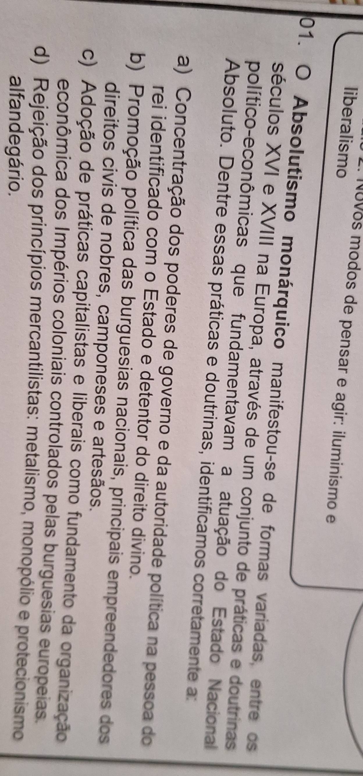 liberalismo
18Vos modos de pensar e agir: iluminismo e
01. O Absolutismo monárquico manifestou-se de formas variadas, entre os
séculos XVI e XVIII na Europa, através de um conjunto de práticas e doutrinas
político-econômicas que fundamentavam a atuação do Estado Nacional
Absoluto. Dentre essas práticas e doutrinas, identificamos corretamente a:
a) Concentração dos poderes de governo e da autoridade política na pessoa do
rei identificado com o Estado e detentor do direito divino.
b) Promoção política das burguesias nacionais, principais empreendedores dos
direitos civis de nobres, camponeses e artesãos.
c) Adoção de práticas capitalistas e liberais como fundamento da organização
econômica dos Impérios coloniais controlados pelas burguesias europeias.
d) Rejeição dos princípios mercantilistas: metalismo, monopólio e protecionismo
alfandegário.
