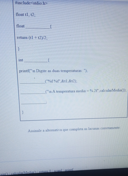 #include (t1+t2)/2; 
 
int 
_ 
printf('n Digite as duas temperaturas: "); 
_
11 % f %f',&t1,&t2); 
_ 
(''n A temperatura media =% .2f' ,calcularMedia()); 
__; 
 
Assinale a alternativa que completa as lacunas corretamente: 
ain( / calcularMedia( / return 0 / scanf / printf