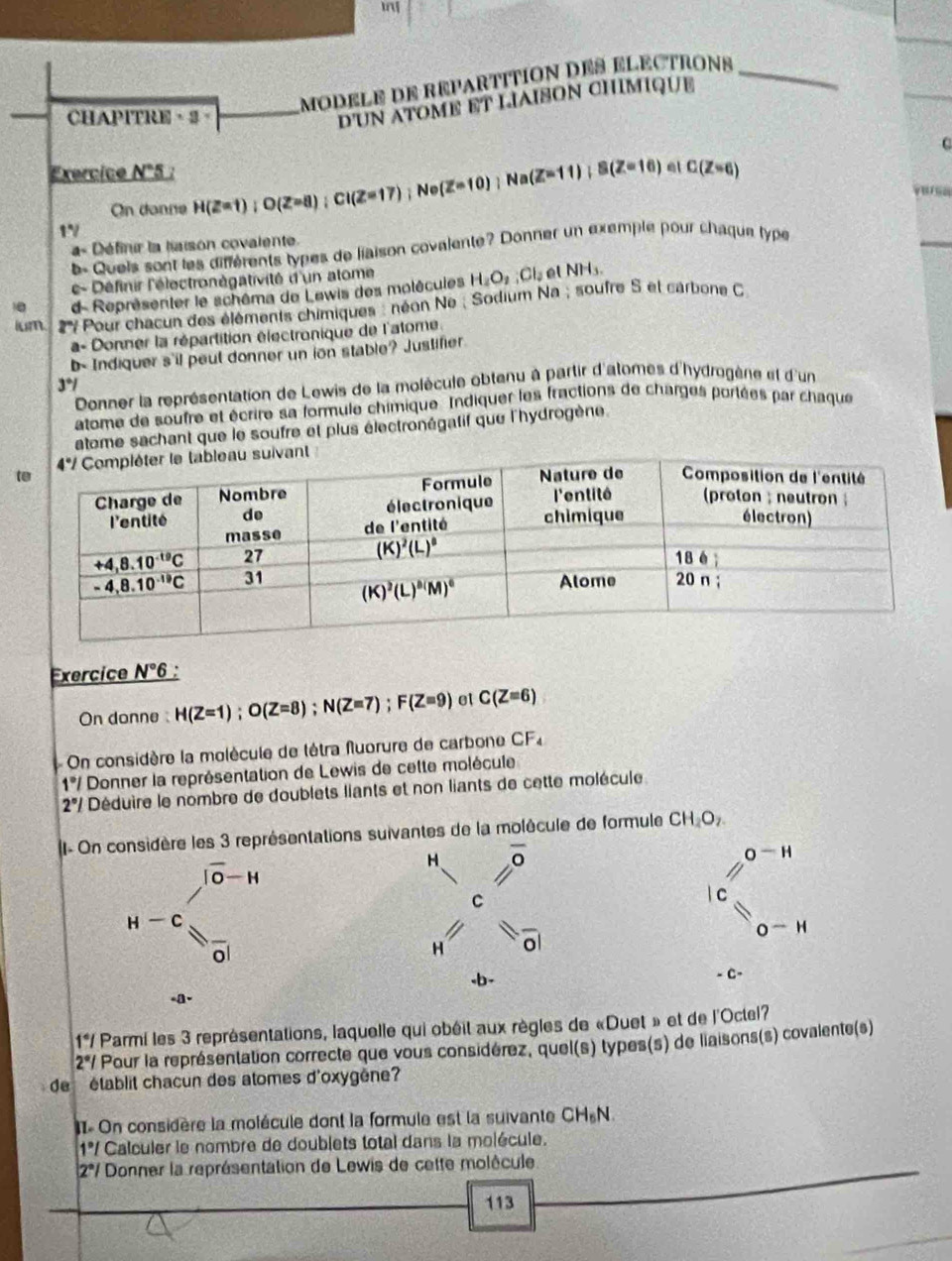 MODELE DE REPARTITION DES ELECTRONs_
CHAPITRE。 
D'UN ATOME ET LIAISON CHIMIQUE
C
Exercice N°5 : H(Z=1);O(Z=8);Ci(Z=17);Ne(Z=10);Na(Z=11);B(Z=16)eiC(Z=6)
On donne
1V
a= Définir la laison covalente
b- Quels sont les différents types de liaison covalente? Donner un exemple pour chaque type
c- Définir l'électronégativité d'un atome
10 d Représenter le schêma de Lewis des molécules H_2O_2;Cl_2 al
NH_3
ium  7 Pour chacun des éléments chimiques : néon Ne ; Sodium Na ; soufre S et carbone C
a- Donner la répartition électronique de l'atome.
b Indiquer s'il peut donner un ion stable? Justifier
3°I
Donner la représentation de Lewis de la molécule obtanu à partir d'atomes d'hydrogène et d'un
atome de soufre et écrire sa formule chimique Indiquer les fractions de charges portées par chaque
atome sachant que le soufre et plus électronégatif que l'hydrogène.
Exercice N°6
On donne H(Z=1);O(Z=8);N(Z=7);F(Z=9) el C(Z=6)
On considère la molècule de tétra fluorure de carbone CF_4
1°/ Donner la représentation de Lewis de cette molécule
2°I Déduire le nombre de doublets liants et non liants de cette molécule
- On considère les 3 représentations suivantes de la molécule de formule CH_2O_2
H overline O
O^-H
|overline 0-H
C
| C
H-C 8frac 
H overline O
O^-H
-b-
- C-
_a
1°I Parmi les 3 représentations, laquelle qui obéit aux règles de «Duet » et de l'Octel?
2°I Pour la représentation correcte que vous considérez, quel(s) types(s) de liaisons(s) covalente(s)
de  établit chacun des atomes d'oxygène?
I On considère la molécule dont la formule est la suivante CH_5N.
1°I Calculer le nombre de doublets total dans la molécule.
|2°| Donner la représentation de Lewis de cette molécule
113