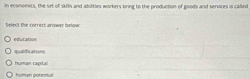 In economics, the set of skills and abilities workers bring to the production of goods and services is called
Select the correct answer below:
education
qualifications
human capital
human potential