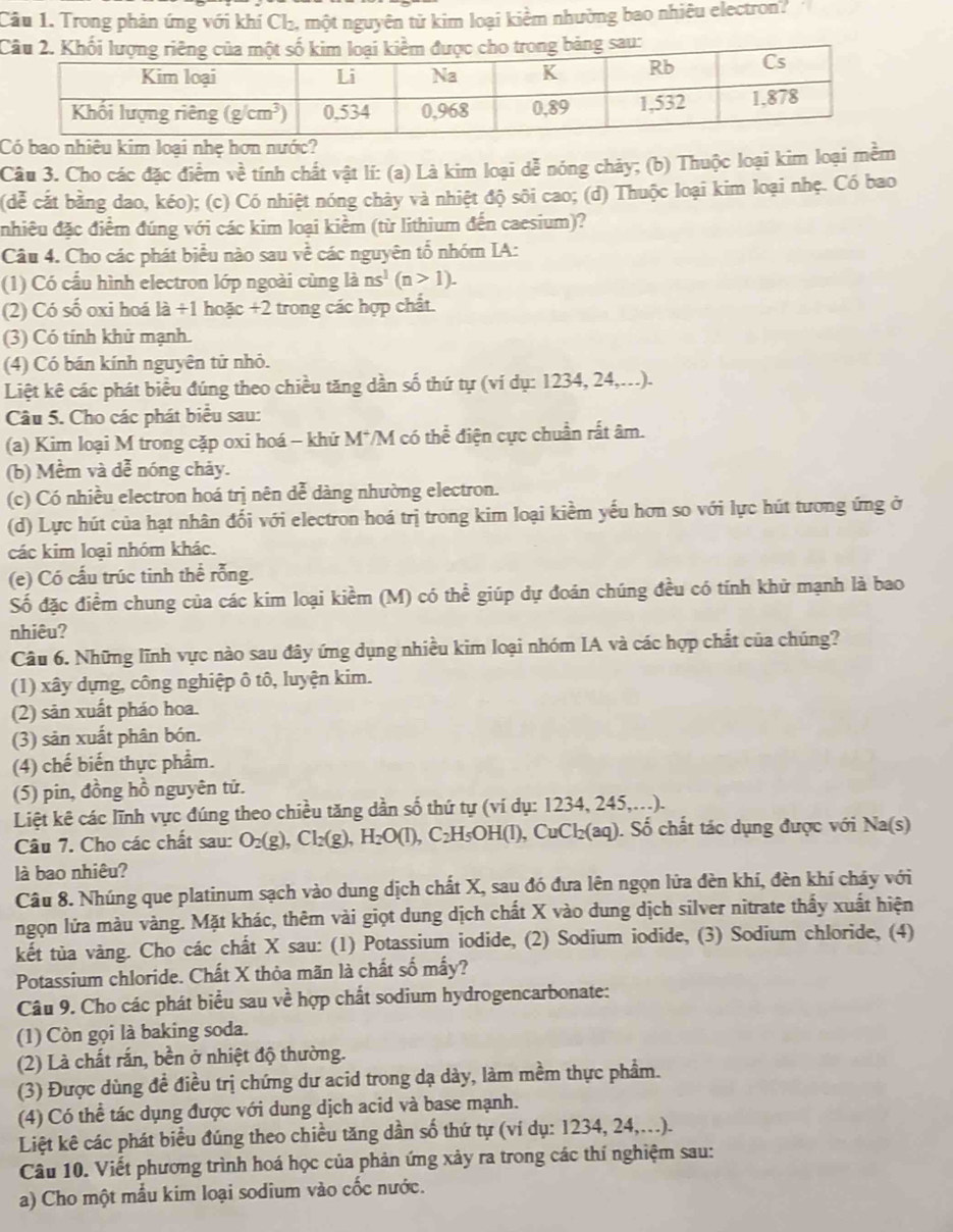Cầu 1. Trong phản ứng với khí Ch₂, một nguyên tử kim loại kiểm nhường bao nhiêu electron?
bao nhiêu kim loại nhẹ hơn nư
Câu 3. Cho các đặc điểm về tính chất vật lí: (a) Là kim loại dễ nóng chảy; (b) Thuộc loại kim loại mềm
(dễ cất bằng dao, kéo); (c) Có nhiệt nóng chảy và nhiệt độ sôi cao; (d) Thuộc loại kim loại nhẹ. Có bao
nhiều đặc điểm đúng với các kim loại kiểm (từ lithium đến caesium)?
Câu 4. Cho các phát biểu nào sau về các nguyên tổ nhóm IA:
(1) Có cầu hình electron lớp ngoài cùng là ns^1(n>1).
(2) Có số oxi hoá la/ 1 hoặc +2 trong các hợp chất.
(3) Có tính khử mạnh.
(4) Có bán kính nguyên tử nhỏ.
Liệt kê các phát biểu đúng theo chiều tăng dần số thứ tự (ví dụ: 1234, 24,...).
Câu 5. Cho các phát biểu sau:
(a) Kim loại M trong cặp oxi hoá - khử M*/M có thể điện cực chuẩn rất âm.
(b) Mềm và dễ nóng chảy.
(c) Có nhiều electron hoá trị nên dễ dàng nhường electron.
(d) Lực hút của hạt nhân đối với electron hoá trị trong kim loại kiềm yếu hơn so với lực hút tương ứng ở
các kim loại nhóm khác.
(e) Có cấu trúc tinh thể rỗng.
Số đặc điểm chung của các kim loại kiểm (M) có thể giúp dự đoán chúng đều có tính khử mạnh là bao
nhiêu?
Câu 6. Những lĩnh vực nào sau đây ứng dụng nhiều kim loại nhóm IA và các hợp chất của chúng?
(1) xây dựng, công nghiệp ô tô, luyện kim.
(2) sản xuất pháo hoa.
(3) sản xuất phân bón.
(4) chế biến thực phẩm.
(5) pin, đồng hồ nguyên tử.
Liệt kê các lĩnh vực đúng theo chiều tăng dần số thứ tự (ví dụ: 1234, 245,...).
Câu 7. Cho các chất sau: O₂(g), Cl₂(g), H -O(1) ), C₂H₅OH(l), CuCl₂(aq). Số chất tác dụng được với Na(s)
là bao nhiêu?
Câu 8. Nhúng que platinum sạch vào dung dịch chất X, sau đó đưa lên ngọn lửa đèn khí, đèn khí chảy với
ngọn lửa màu vàng. Mặt khác, thêm vài giọt dung dịch chất X vào dung dịch silver nitrate thầy xuất hiện
kết tùa vàng. Cho các chất X sau: (1) Potassium iodide, (2) Sodium iodide, (3) Sodium chloride, (4)
Potassium chloride. Chất X thỏa mãn là chất số mấy?
Câu 9. Cho các phát biểu sau về hợp chất sodium hydrogencarbonate:
(1) Còn gọi là baking soda.
(2) Là chất rắn, bền ở nhiệt độ thường.
(3) Được dùng đề điều trị chứng dư acid trong dạ dày, làm mềm thực phẩm.
(4) Có thể tác dụng được với dung dịch acid và base mạnh.
Liệt kê các phát biểu đúng theo chiều tăng dần số thứ tự (ví dụ: 1234, 24,...).
Câu 10. Viết phương trình hoá học của phản ứng xảy ra trong các thí nghiệm sau:
a) Cho một mẫu kim loại sodium vào cốc nước.