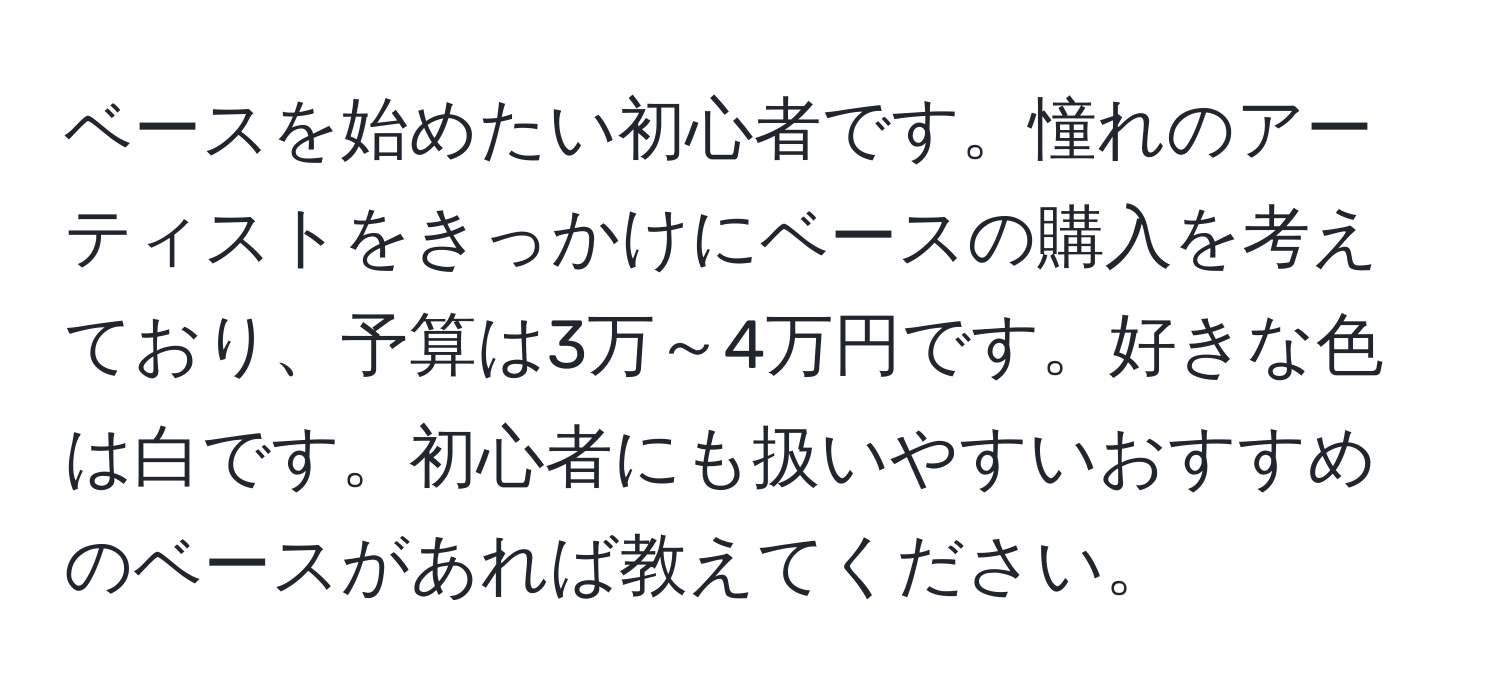 ベースを始めたい初心者です。憧れのアーティストをきっかけにベースの購入を考えており、予算は3万～4万円です。好きな色は白です。初心者にも扱いやすいおすすめのベースがあれば教えてください。