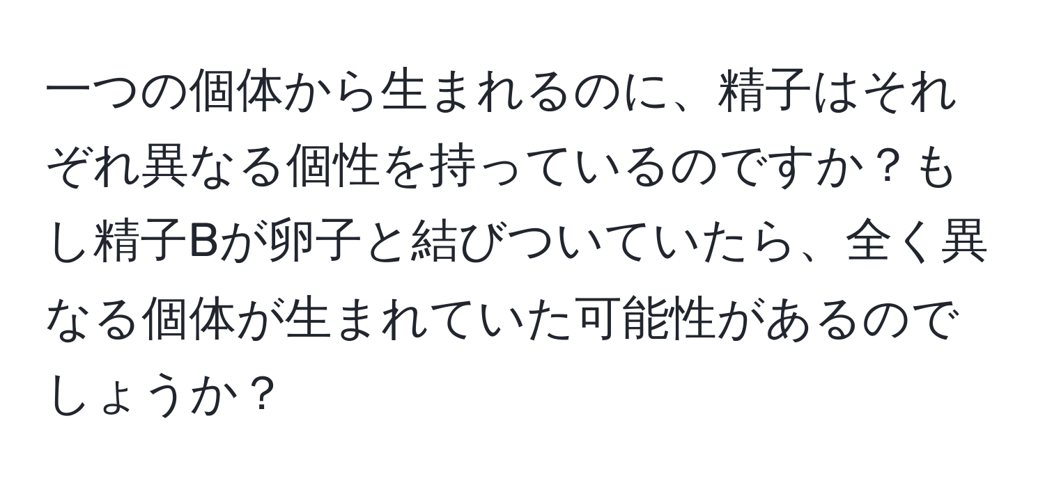 一つの個体から生まれるのに、精子はそれぞれ異なる個性を持っているのですか？もし精子Bが卵子と結びついていたら、全く異なる個体が生まれていた可能性があるのでしょうか？