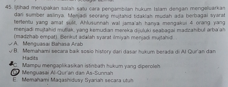 Ijtihad merupakan salah satu cara pengambilan hukum Islam dengan mengeluarkan
dari sumber aslinya. Menjadi seorang mujtahid tidaklah mudah ada berbagai syarat
tertentu yang amat sulit, Ahlusunnah wal jama'ah hanya mengakui 4 orang yang
menjadi mujtahid mutlak, yang kemudian mereka dijuluki seabagai madzahibul arba'ah
(madzhab empat). Berikut adalah syarat ilmiyah menjadi mujtahid...
A. Menguasai Bahasa Arab
B. Memahami secara baik sosio history dari dasar hukum berada di Al Qur'an dan
Hadits
C. Mampu mengaplikasikan istinbath hukum yang diperoleh
D Menguasai Al-Qur'an dan As-Sunnah
E. Memahami Maqashidusy Syariah secara utuh