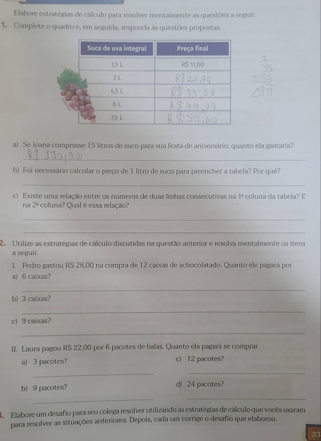 Elabore estratégias de cálculo para resolver mentalmente as questões a seguir. 
1. Complete o quadro e, em seguida, responda às questões propostas. 
a) Se Joana comprasse 15 litros de suco para sua festa de aniversário, quanto ela gastaria? 
_ 
b) Foi necessário calcular o preço de 1 litro de suco para preencher a tabela? Por quê? 
_ 
c) Existe uma relação entre os números de duas linhas consecutivas na 1^a coluna da tabela? E 
na 2^a coluna? Qual é essa relação? 
_ 
_ 
2. Utilize as estratégias de cálculo discutidas na questão anterior e resolva mentalmente os itens 
a seguir. 
I. Pedro gastou R$ 28,00 na compra de 12 caixas de achocolatado. Quanto ele pagará por 
a) 6 caixas? 
_ 
b) 3 caixas? 
_ 
c) 9 caixas? 
_ 
II. Laura pagou R$ 22,00 por 6 pacotes de balas. Quanto ela pagará se comprar 
a) 3 pacotes? c) 12 pacotes? 
_ 
_ 
b) 9 pacotes? 
d) 24 pacotes? 
_ 
_ 
3. Elabore um desafio para seu colega resolver utilizando as estratégias de cálculo que vocês usaram 
para resolver as situações anteriores. Depois, cada um corrige o desafio que elaborou. 
33