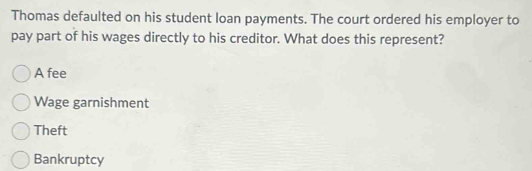 Thomas defaulted on his student loan payments. The court ordered his employer to
pay part of his wages directly to his creditor. What does this represent?
A fee
Wage garnishment
Theft
Bankruptcy