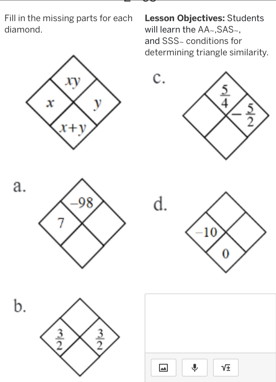 Fill in the missing parts for each Lesson Objectives: Students
diamond. will learn the AA~,SAS~,
and SSS~ conditions for
determining triangle similarity.
c.
a.
d.
b.
^
sqrt(± )