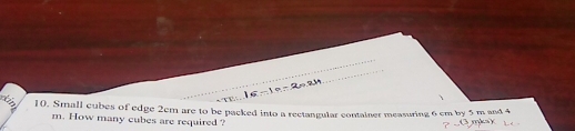 Small cubes of edge 2cm are to be packed into a rectangular container measuring 6 cm by 5 m and 4
m. How many cubes are required ?