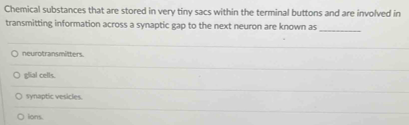 Chemical substances that are stored in very tiny sacs within the terminal buttons and are involved in
transmitting information across a synaptic gap to the next neuron are known as
_
neurotransmitters.
glial cells.
synaptic vesicles.
ions.