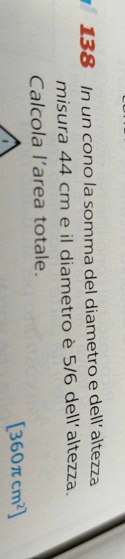 138 In un cono la somma del diametro e dell´altezza 
misura 44 cm e il diametro è 5/6 dell´altezza. 
Calcola l’area totale.
[360π cm^2]