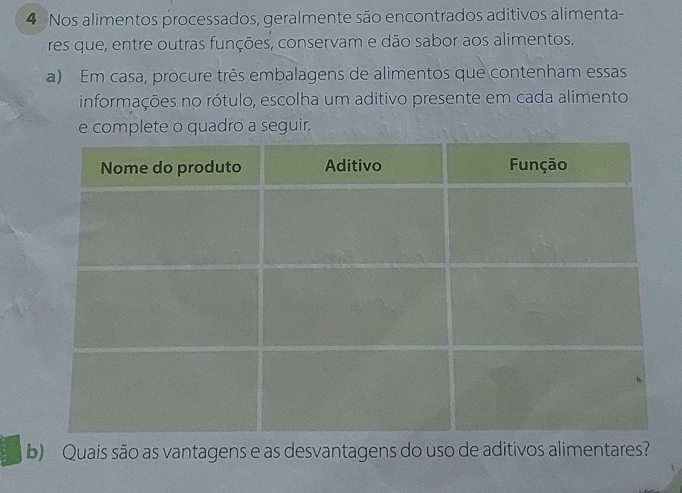 Nos alimentos processados, geralmente são encontrados aditivos alimenta- 
res que, entre outras funções, conservam e dão sabor aos alimentos. 
a) Em casa, procure três embalagens de alimentos que contenham essas 
informações no rótulo, escolha um aditivo presente em cada alimento 
e complete o quadro a seguir. 
b) Quais são as vantagens e as desvantagens do uso de aditivos alimentares?