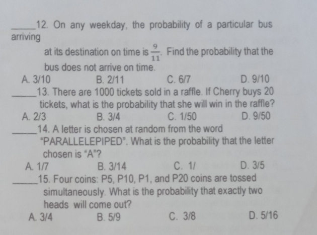 On any weekday, the probability of a particular bus
arriving
at its destination on time is  9/11 . Find the probability that the
bus does not arrive on time.
A. 3/10 B. 2/11 C. 6/7 D. 9/10
_13. There are 1000 tickets sold in a raffle. If Cherry buys 20
tickets, what is the probability that she will win in the raffle?
A. 2/3 B. 3/4 C. 1/50 D. 9/50
_14. A letter is chosen at random from the word
“PARALLELEPIPED”. What is the probability that the letter
chosen is “ A ”?
A. 1/7 B. 3/14 C. 1/ D. 3/5
_15. Four coins: P5, P10, P1, and P20 coins are tossed
simultaneously. What is the probability that exactly two
heads will come out?
A. 3/4 B. 5/9 C. 3/8 D. 5/16