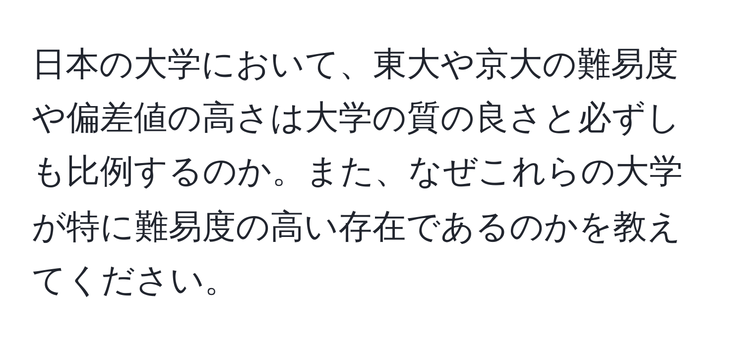 日本の大学において、東大や京大の難易度や偏差値の高さは大学の質の良さと必ずしも比例するのか。また、なぜこれらの大学が特に難易度の高い存在であるのかを教えてください。