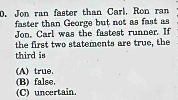 Jon ran faster than Carl. Ron ran
faster than George but not as fast as
Jon. Carl was the fastest runner. If
the first two statements are true, the
third is
(A) true.
(B) false.
(C) uncertain.