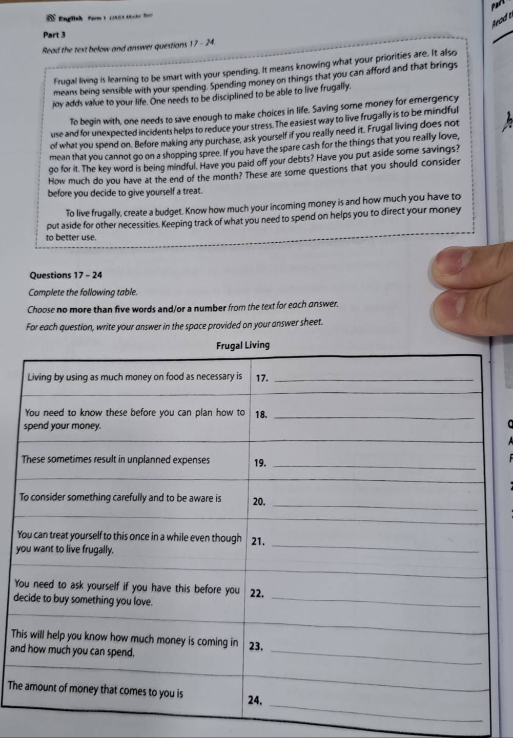 Part 
* English Form 1 (JASA Mortol Tirn) 
a 
Part 3 
_ 
Read the text below and answer questions 17 - 24. 
Frugal living is learning to be smart with your spending. It means knowing what your priorities are. It also 
means being sensible with your spending. Spending money on things that you can afford and that brings 
joy adds value to your life. One needs to be disciplined to be able to live frugally. 
To begin with, one needs to save enough to make choices in life. Saving some money for emergency 
use and for unexpected incidents helps to reduce your stress. The easiest way to live frugally is to be mindful 
of what you spend on. Before making any purchase, ask yourself if you really need it. Frugal living does not 
mean that you cannot go on a shopping spree. If you have the spare cash for the things that you really love, 
go for it. The key word is being mindful. Have you paid off your debts? Have you put aside some savings? 
How much do you have at the end of the month? These are some questions that you should consider 
before you decide to give yourself a treat. 
To live frugally, create a budget. Know how much your incoming money is and how much you have to 
put aside for other necessities. Keeping track of what you need to spend on helps you to direct your money 
to better use. 
Questions 17 - 24 
Complete the following table. 
Choose no more than five words and/or a number from the text for each answer. 
For each question, write your answer in the space provided on your answer sheet. 
Y 
y 
Y 
d 
Th 
an 
The