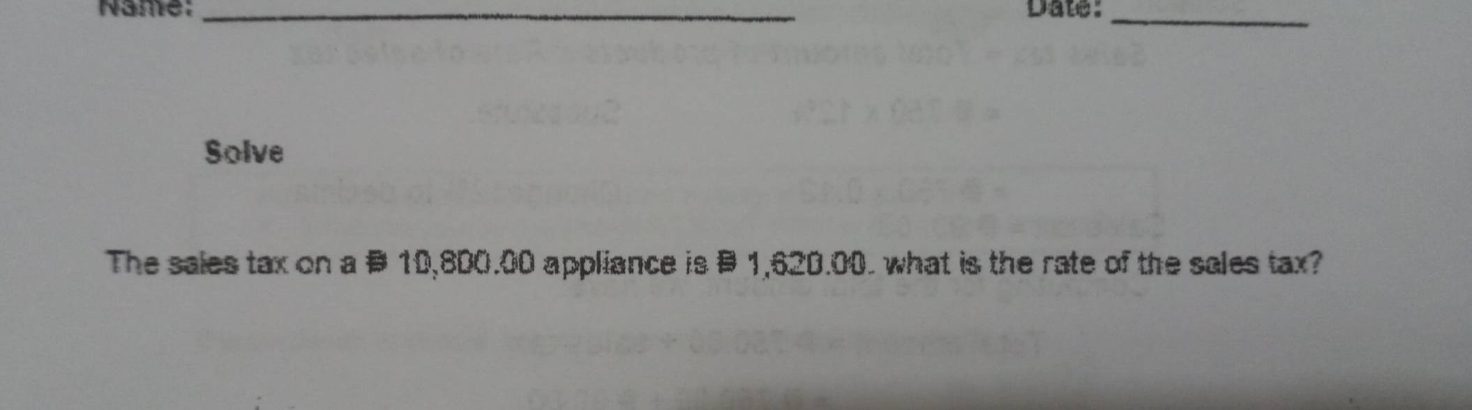 Name: _Date:_ 
Solve 
The sales tax on a # 10,800.00 appliance is § 1,620.00. what is the rate of the sales tax?