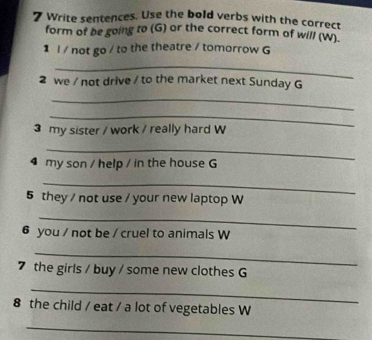 Write sentences. Use the bold verbs with the correct 
form of be going to (G) or the correct form of will (W). 
1 l / not go / to the theatre / tomorrow G 
_ 
2 we / not drive / to the market next Sunday G 
_ 
_ 
3 my sister / work / really hard W 
_ 
4 my son / help / in the house G 
_ 
5 they / not use / your new laptop W 
_ 
6 you / not be / cruel to animals W 
_ 
7 the girls / buy / some new clothes G 
_ 
8 the child / eat / a lot of vegetables W 
_