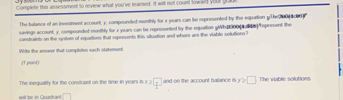 Complete this assessment to review what you've learned. It will not count toward your grade 
The balance of an investment account, y, compounded monthly for x years can be represented by the equation yThe 0ea00 
savings account, y, compounded monthly for x years can be represented by the equation Wha 0000 des represent the 
constraints on the system of equations that represents this situation and where are the viable solutions? 
Write the answer that completes each statement. 
(1 point) 
The inequality for the constraint on the time in years is x≥ □ and on the account balance is y≥ □ The viable solutions 
will be in Quadrant □