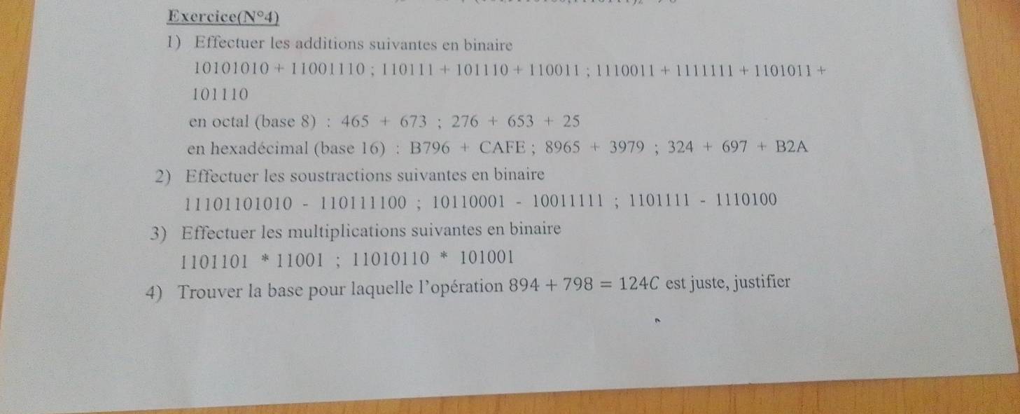 Exercice( N°4)
1 Effectuer les additions suivantes en binaire
10101010+11001110; 110111+101110+110011; 1110011+111111+1101011+
101110
en octal (base 8) : 465+673; 276+653+25
en hexadécimal (base 16) : B796+CAFE; 8965+3979; 324+697+B2A
2) Effectuer les soustractions suivantes en binaire
11101101010-110111100; 10110001-1001111; 110111-1110100
3) Effectuer les multiplications suivantes en binaire
1101101*11001; 11010110*101001
4) Trouver la base pour laquelle l'opération 894+798=124C est juste, justifier