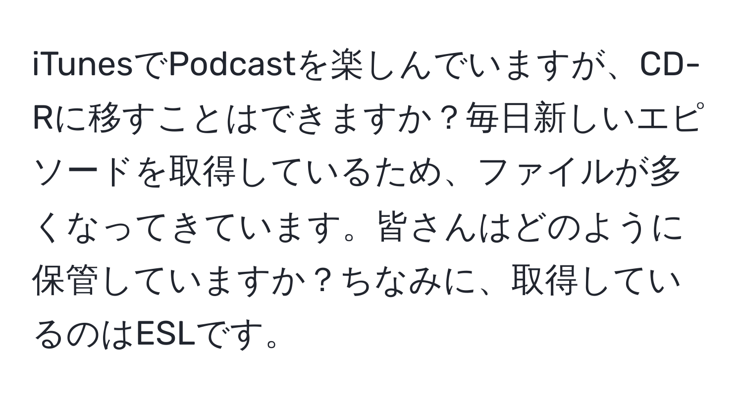 iTunesでPodcastを楽しんでいますが、CD-Rに移すことはできますか？毎日新しいエピソードを取得しているため、ファイルが多くなってきています。皆さんはどのように保管していますか？ちなみに、取得しているのはESLです。