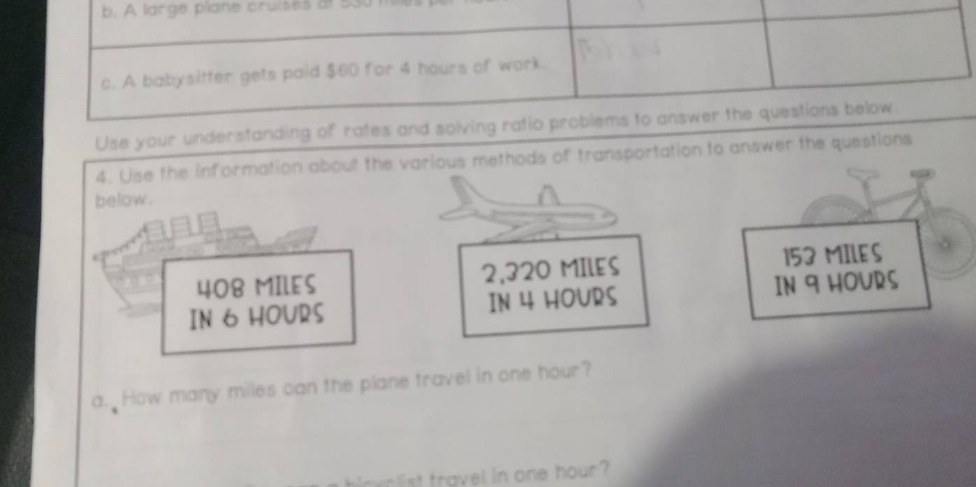 A large plane cruises at 5301
c. A babysitter gets paid $60 for 4 hours of work.
Use your understanding of rates and solving ratio problems to answer the questions below.
4. Use the information about the various methods of transportation to answer the questions
below .
408 MILES 2,320 MIlES 153 MILES
IN 6 HOURS IN 4 HOURS IN 9 HOURS
a. How many miles can the plane travel in one hour?
wr ist travel in one hour?