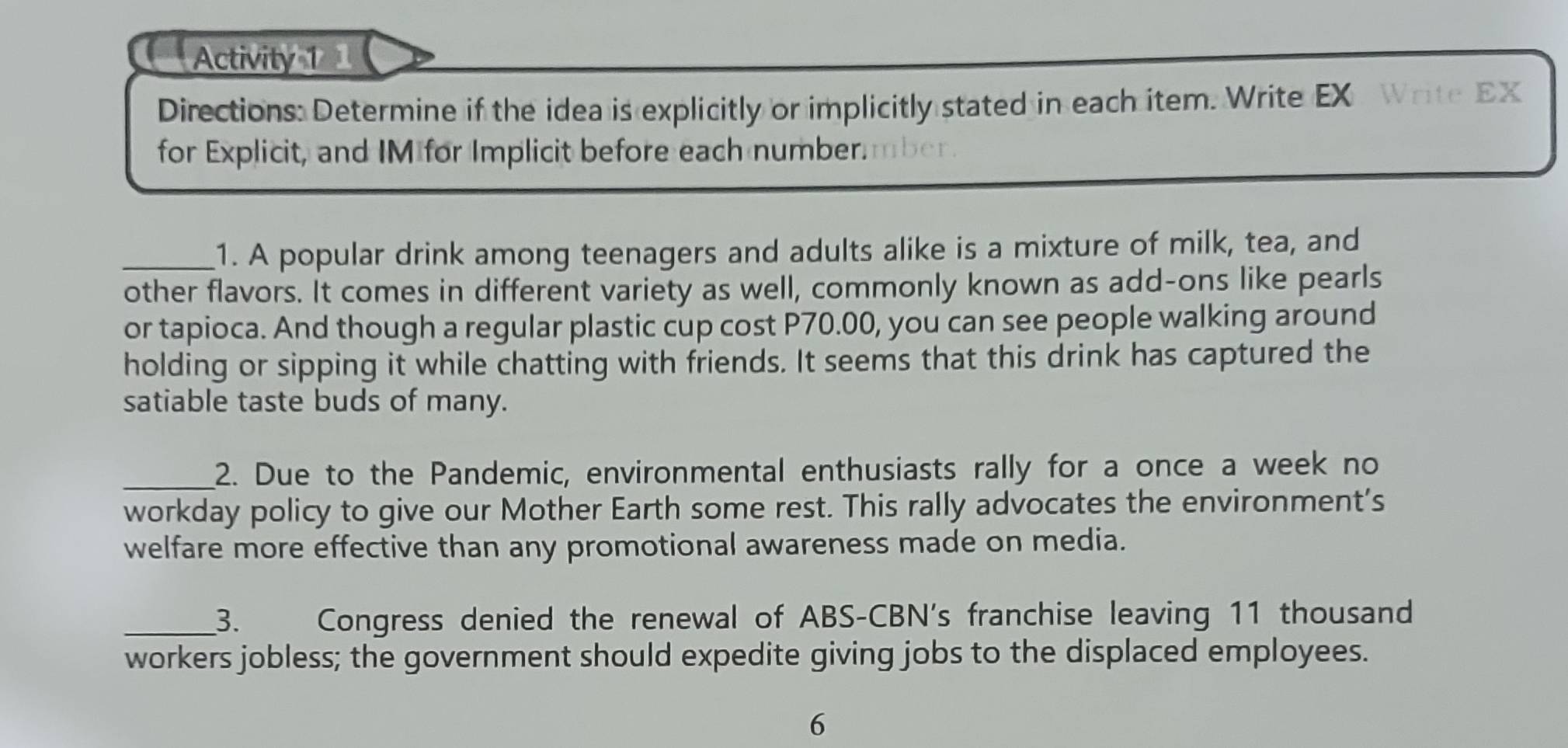 Activity 1 
Directions: Determine if the idea is explicitly or implicitly stated in each item. Write EX Write EX 
for Explicit, and IM for Implicit before each number mber 
_1. A popular drink among teenagers and adults alike is a mixture of milk, tea, and 
other flavors. It comes in different variety as well, commonly known as add-ons like pearls 
or tapioca. And though a regular plastic cup cost P70.00, you can see people walking around 
holding or sipping it while chatting with friends. It seems that this drink has captured the 
satiable taste buds of many. 
_2. Due to the Pandemic, environmental enthusiasts rally for a once a week no 
workday policy to give our Mother Earth some rest. This rally advocates the environment’s 
welfare more effective than any promotional awareness made on media. 
_3. Congress denied the renewal of ABS-CBN's franchise leaving 11 thousand 
workers jobless; the government should expedite giving jobs to the displaced employees. 
6