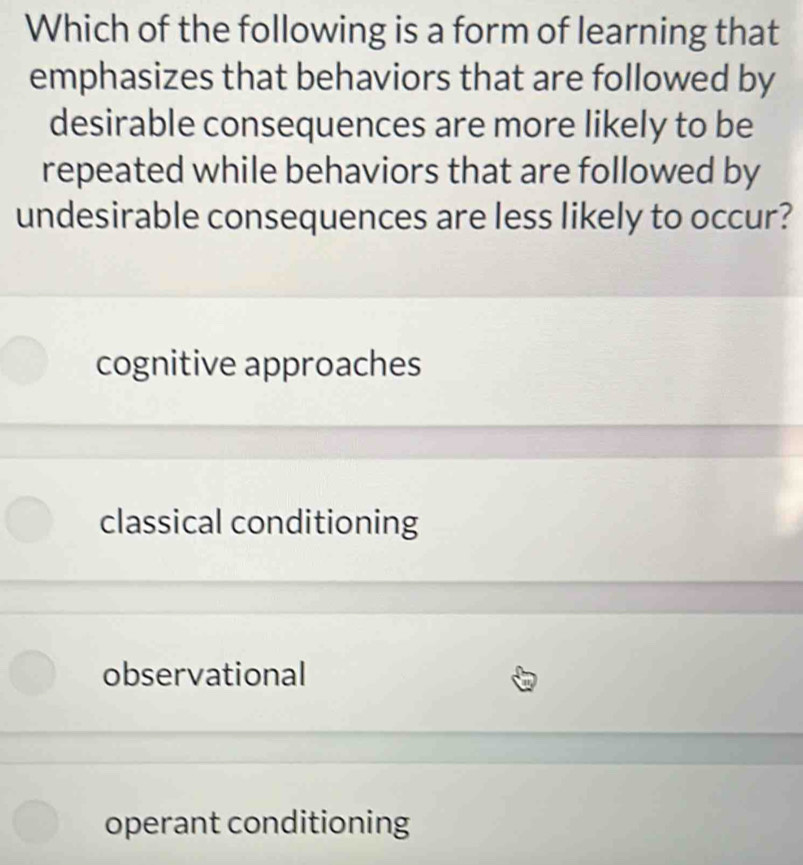 Which of the following is a form of learning that
emphasizes that behaviors that are followed by
desirable consequences are more likely to be
repeated while behaviors that are followed by
undesirable consequences are less likely to occur?
cognitive approaches
classical conditioning
observational
operant conditioning