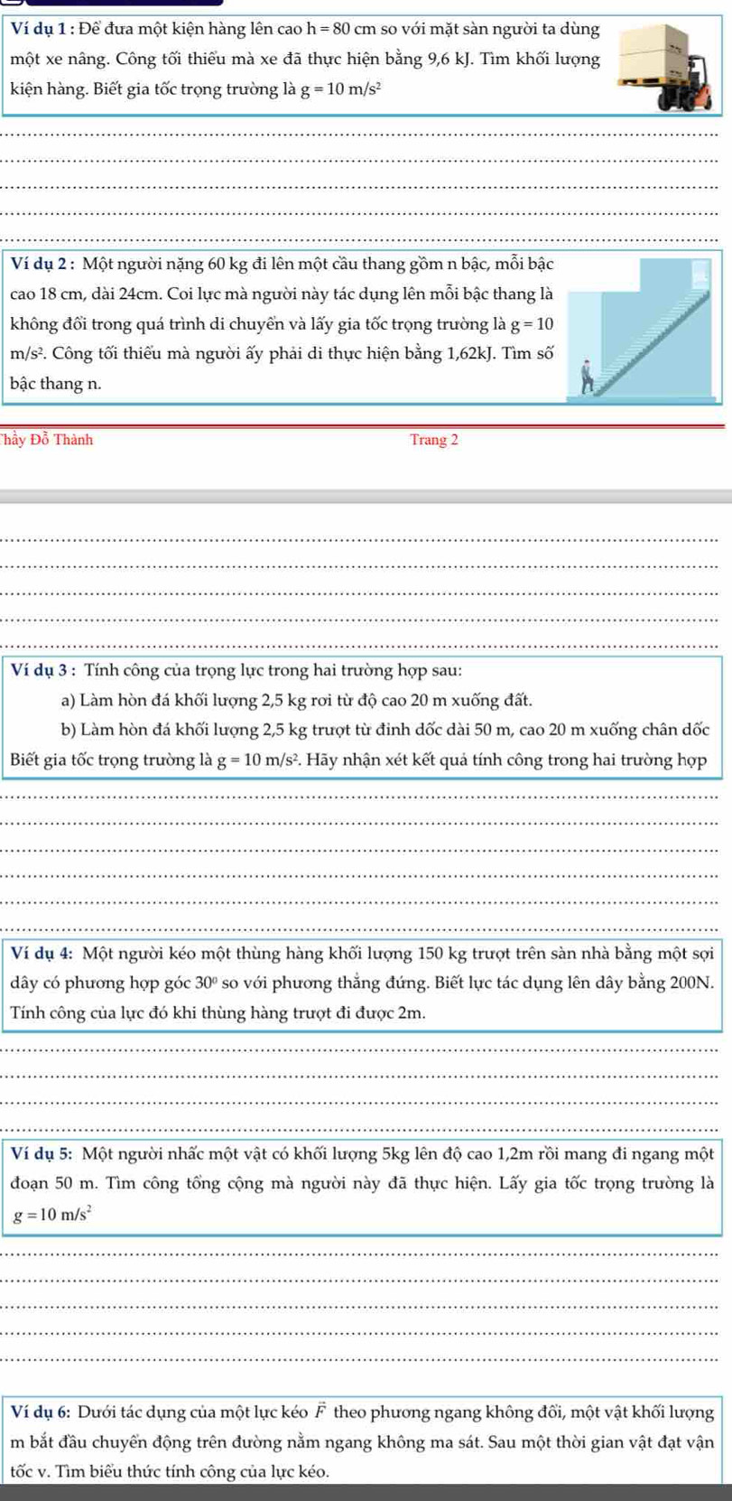 Ví dụ 1 1 : Để đưa một kiện hàng lên cao h = 80 cm so với mặt sàn người ta dùng
một xe nâng. Công tối thiểu mà xe đã thực hiện bằng 9,6 kJ. Tìm khối lượng
kiện hàng. Biết gia tốc trọng trường là g=10m/s^2
_
_
_
_
_
Ví dụ 2 : Một người nặng 60 kg đi lên một cầu thang gồm n bậc, mỗi bậc
cao 18 cm, dài 24cm. Coi lực mà người này tác dụng lên mỗi bậc thang là
không đổi trong quá trình di chuyển và lấy gia tốc trọng trường là g=10
m/s². Công tối thiếu mà người ấy phải di thực hiện bằng 1,62kJ. Tìm số
bậc thang n.
Thầy Đỗ Thành Trang 2
_
_
_
_
_
Ví dụ 3 : Tính công của trọng lực trong hai trường hợp sau:
a) Làm hòn đá khối lượng 2,5 kg rơi từ độ cao 20 m xuống đất.
b) Làm hòn đá khối lượng 2,5 kg trượt từ đinh dốc dài 50 m, cao 20 m xuống chân dốc
Biết gia tốc trọng trường là g = 10 m/s². Hãy nhận xét kết quả tính công trong hai trường hợp
_
_
_
_
_
_
Ví dụ 4: Một người kéo một thùng hàng khối lượng 150 kg trượt trên sàn nhà bằng một sợi
dây có phương hợp góc 30° so với phương thắng đứng. Biết lực tác dụng lên dây bằng 200N.
_
Tính công của lực đó khi thùng hàng trượt đi được 2m.
_
_
_
_
_
Ví dụ 5: Một người nhấc một vật có khối lượng 5kg lên độ cao 1,2m rồi mang đi ngang một
đoạn 50 m. Tìm công tổng cộng mà người này đã thực hiện. Lấy gia tốc trọng trường là
_
g=10m/s^2
_
_
_
_
_
_
Ví dụ 6: Dưới tác dụng của một lực kéo F theo phương ngang không đổi, một vật khối lượng
m bắt đầu chuyển động trên đường nằm ngang không ma sát. Sau một thời gian vật đạt vận
tốc v. Tìm biểu thức tính công của lực kéo.