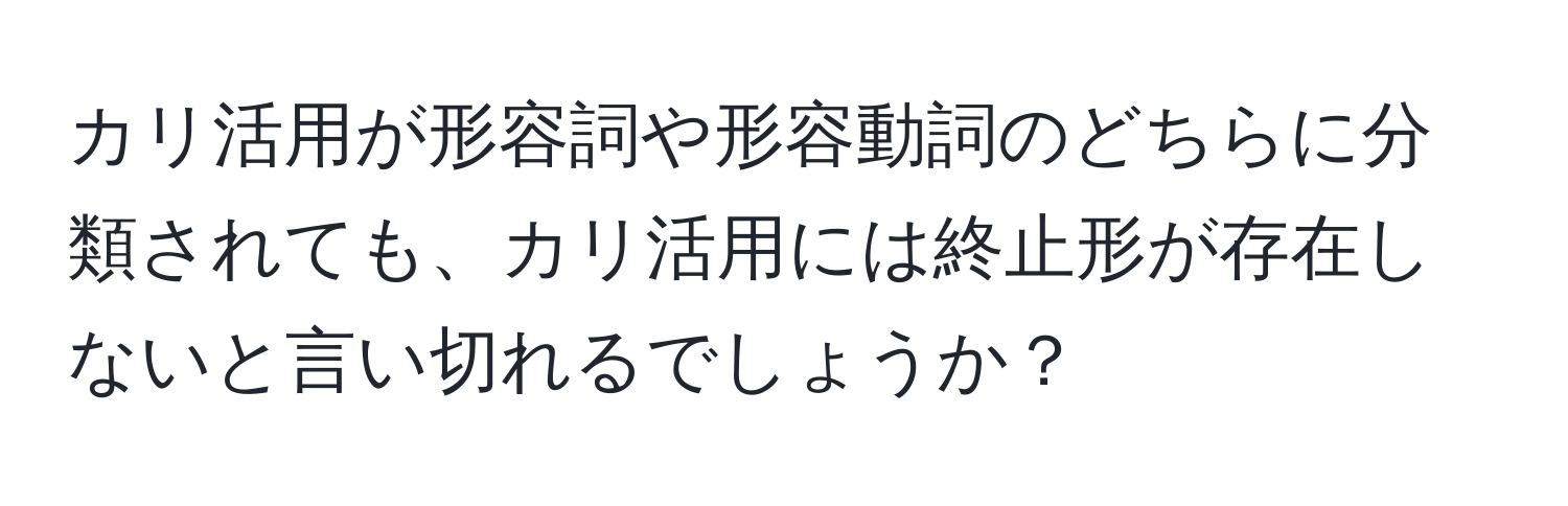 カリ活用が形容詞や形容動詞のどちらに分類されても、カリ活用には終止形が存在しないと言い切れるでしょうか？