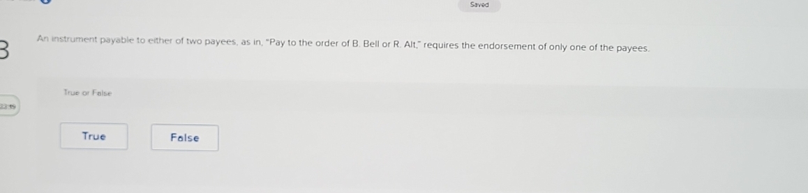 Saved
An instrument payable to either of two payees, as in, “Pay to the order of B. Bell or R. Alt,” requires the endorsement of only one of the payees.
True or False
1349
True False